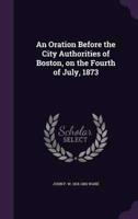 An Oration Before the City Authorities of Boston, on the Fourth of July, 1873