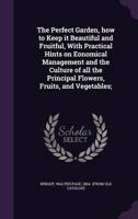 The Perfect Garden, How to Keep It Beautiful and Fruitful, With Practical Hints on Eonomical Management and the Culture of All the Principal Flowers, Fruits, and Vegetables;