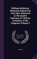 William McKinley; Memorial Address by John Hay, Delivered in the Capitol February 27, 1902 by Invitation of the Congress Volume 2