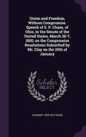 Union and Freedom, Without Compromise. Speech of S. P. Chase, of Ohio, in the Senate of the United States, March 26-7, 1850, on the Compromise Resolutions Submitted by Mr. Clay on the 25th of January