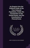 An Enquiry Into the Political Grade of the Free Coloured Population, Under the Constitution of the United States, and the Constitution of Pennsylvania
