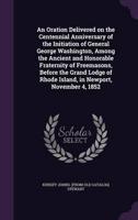 An Oration Delivered on the Centennial Anniversary of the Initiation of General George Washington, Among the Ancient and Honorable Fraternity of Freemasons, Before the Grand Lodge of Rhode Island, in Newport, November 4, 1852