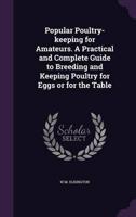 Popular Poultry-Keeping for Amateurs. A Practical and Complete Guide to Breeding and Keeping Poultry for Eggs or for the Table