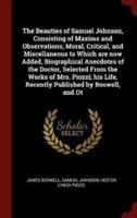 The Beauties of Samuel Johnson, Consisting of Maxims and Observations, Moral, Critical, and Miscellaneous to Which Are Now Added, Biographical Anecdotes of the Doctor, Selected from the Works of Mrs. Piozzi; His Life, Recently Published by Boswell, and OT