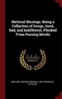 Metrical Musings. Being a Collection of Songs, Good, Bad, and Indifferent, Plucked from Passing Moods