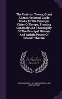 The Umbrian Towns; Grant Allen's Historical Guide Books To The Principal Cities Of Europe, Treating Concisely And Thoroughly Of The Principal Historic And Artistic Points Of Interest Therein