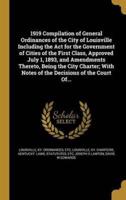 1919 Compilation of General Ordinances of the City of Louisville Including the Act for the Government of Cities of the First Class, Approved July 1, 1893, and Amendments Thereto, Being the City Charter; With Notes of the Decisions of the Court Of...