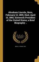 Abraham Lincoln, Born, February 12, 1809, Died, April 15, 1865, Sixteenth President of the United States; a Brief Biography ..