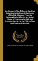 An Account of the Different Charities Belonging to the Poor of the County of Norfolk, Abridged From the Returns Under Gilbert's Act, to the House of Commons in 1786; and From the Terriers in the Office of the Lord Bishop of Norwich.
