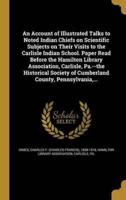 An Account of Illustrated Talks to Noted Indian Chiefs on Scientific Subjects on Their Visits to the Carlisle Indian School. Paper Read Before the Hamilton Library Association, Carlisle, Pa.--the Historical Society of Cumberland County, Pennsylvania, ...