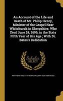 An Account of the Life and Death of Mr. Philip Henry, Minister of the Gospel Near Whitchurch in Shropshire, Who Died June 24, 1696, in the Sixty Fifth Year of His Age; With Dr. Bates's Dedication