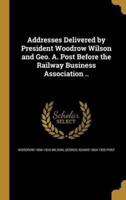 Addresses Delivered by President Woodrow Wilson and Geo. A. Post Before the Railway Business Association ..