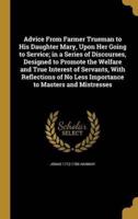 Advice From Farmer Trueman to His Daughter Mary, Upon Her Going to Service; in a Series of Discourses, Designed to Promote the Welfare and True Interest of Servants, With Reflections of No Less Importance to Masters and Mistresses