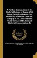 A Farther Examination of Dr. Clarke's Notions of Space, With Some Considerations on the Possibility of Eternal Creation, in Reply to Mr. John Clarke's Third Defence of Dr. Samuel Clarke's Demonstration &C