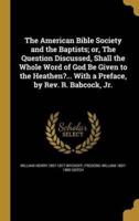 The American Bible Society and the Baptists; or, The Question Discussed, Shall the Whole Word of God Be Given to the Heathen?... With a Preface, by Rev. R. Babcock, Jr.