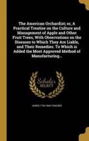 The American Orchardist; or, A Practical Treatise on the Culture and Management of Apple and Other Fruit Trees, With Observations on the Diseases to Which They Are Liable, and Their Remedies. To Which Is Added the Most Approved Method of Manufacturing...