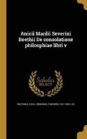 Anicii Manlii Severini Boethii De Consolatione Philosphiae Libri V