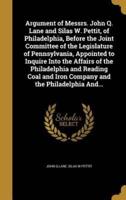 Argument of Messrs. John Q. Lane and Silas W. Pettit, of Philadelphia, Before the Joint Committee of the Legislature of Pennsylvania, Appointed to Inquire Into the Affairs of the Philadelphia and Reading Coal and Iron Company and the Philadelphia And...