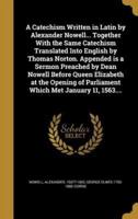 A Catechism Written in Latin by Alexander Nowell... Together With the Same Catechism Translated Into English by Thomas Norton. Appended Is a Sermon Preached by Dean Nowell Before Queen Elizabeth at the Opening of Parliament Which Met January 11, 1563....