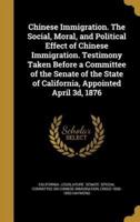 Chinese Immigration. The Social, Moral, and Political Effect of Chinese Immigration. Testimony Taken Before a Committee of the Senate of the State of California, Appointed April 3D, 1876