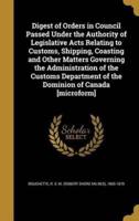 Digest of Orders in Council Passed Under the Authority of Legislative Acts Relating to Customs, Shipping, Coasting and Other Matters Governing the Administration of the Customs Department of the Dominion of Canada [Microform]