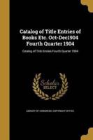 Catalog of Title Entries of Books Etc. Oct-Dec1904 Fourth Quarter 1904; Catalog of Title Entries Fourth Quarter 1904