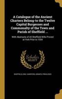 A Catalogue of the Ancient Charters Belong-to the Twelve Capital Burgesses and Commonalty of the Town and Parish of Sheffield ...