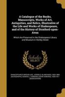 A Catalogue of the Books, Manuscripts, Works of Art, Antiquities, and Relics, Illustrative of the Life and Works of Shakespeare, and of the History of Stratford-Upon-Avon