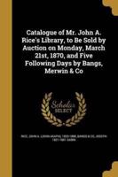 Catalogue of Mr. John A. Rice's Library, to Be Sold by Auction on Monday, March 21St, 1870, and Five Following Days by Bangs, Merwin & Co