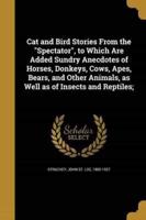 Cat and Bird Stories From the Spectator, to Which Are Added Sundry Anecdotes of Horses, Donkeys, Cows, Apes, Bears, and Other Animals, as Well as of Insects and Reptiles;