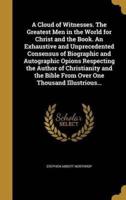 A Cloud of Witnesses. The Greatest Men in the World for Christ and the Book. An Exhaustive and Unprecedented Consensus of Biographic and Autographic Opions Respecting the Author of Christianity and the Bible From Over One Thousand Illustrious...