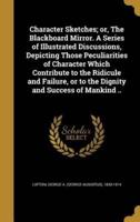 Character Sketches; or, The Blackboard Mirror. A Series of Illustrated Discussions, Depicting Those Peculiarities of Character Which Contribute to the Ridicule and Failure, or to the Dignity and Success of Mankind ..