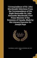 Correspondence of Sir John Macdonald; Selections From the Correspondence of the Right Honorable Sir John Alexander Macdonald, First Prime Minister of the Dominion of Canada, Made by His Literary Executor Sir Joseph Pope