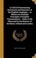 A Critical Pronouncing Dictionary and Expositor of the English Language ... To Which Are Prefixed Principles of English Pronunciation ... Rules to Be Observed by the Natives of Scotland, Ireland and London