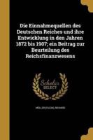 Die Einnahmequellen Des Deutschen Reiches Und Ihre Entwicklung in Den Jahren 1872 Bis 1907; Ein Beitrag Zur Beurteilung Des Reichsfinanzwesens