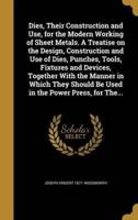 Dies, Their Construction and Use, for the Modern Working of Sheet Metals. A Treatise on the Design, Construction and Use of Dies, Punches, Tools, Fixtures and Devices, Together With the Manner in Which They Should Be Used in the Power Press, for The...