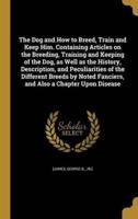 The Dog and How to Breed, Train and Keep Him. Containing Articles on the Breeding, Training and Keeping of the Dog, as Well as the History, Description, and Peculiarities of the Different Breeds by Noted Fanciers, and Also a Chapter Upon Disease