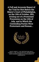 A Full and Accurate Report of the Trial for Riot Before the Mayor's Court of Philadelphia, on the 13th of October, 1831, Arising Out of a Protestant Procession on the 12th of July, and in Which the Contending Parties Were Protestants and Roman...