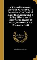 A Funeral Discourse, Delivered August 26Th, on Occassion of the Death of Major Thomas Rowland, a Ruling Elder in the 2D Presbyterian Church of Detroit, Who Dies on the 13th August, 1849