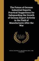 The Future of German Industrial Exports; Practical Suggestions for Safeguarding the Growth of German Export Activity in the Field of Manufactures After the War