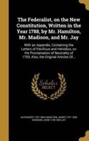 The Federalist, on the New Constitution, Written in the Year 1788, by Mr. Hamilton, Mr. Madison, and Mr. Jay