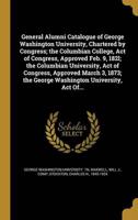 General Alumni Catalogue of George Washington University, Chartered by Congress; the Columbian College, Act of Congress, Approved Feb. 9, 182L; the Columbian University, Act of Congress, Approved March 3, 1873; the George Washington University, Act Of...