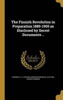 The Finnish Revolution in Preparation 1889-1905 as Disclosed by Secret Documents ..