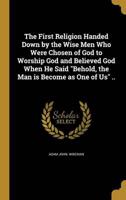 The First Religion Handed Down by the Wise Men Who Were Chosen of God to Worship God and Believed God When He Said "Behold, the Man Is Become as One of Us" ..
