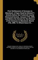 First Settlements of Germans in Maryland. A Paper Read by Edward T. Schultz Before the Frederick County Historical Society, January 17Th, 1896, and Before the Society for the History of the Germans in Maryland, March 17Th, 1896. To Which Items Of...