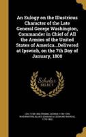 An Eulogy on the Illustrious Character of the Late General George Washington, Commander in Chief of All the Armies of the United States of America...Delivered at Ipswich, on the 7th Day of January, 1800