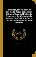 The Essays, or Councils, Civil and Moral. With a Table of the Colours of Good and Evil, and a Discourse of the Wisdom of the Ancients. To Which Is Added in This Ed. The Character of Queen Elizabeth
