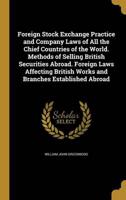 Foreign Stock Exchange Practice and Company Laws of All the Chief Countries of the World. Methods of Selling British Securities Abroad. Foreign Laws Affecting British Works and Branches Established Abroad