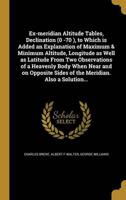 Ex-Meridian Altitude Tables, Declination (0 -70 ), to Which Is Added an Explanation of Maximum & Minimum Altitude, Longitude as Well as Latitude From Two Observations of a Heavenly Body When Near and on Opposite Sides of the Meridian. Also a Solution...