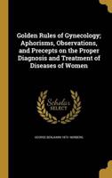 Golden Rules of Gynecology; Aphorisms, Observations, and Precepts on the Proper Diagnosis and Treatment of Diseases of Women